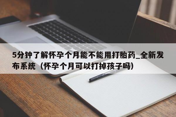 5分钟了解怀孕个月能不能用打胎药_全新发布系统（怀孕个月可以打掉孩子吗）