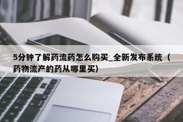 5分钟了解药流药怎么购买_全新发布系统（药物流产的药从哪里买）