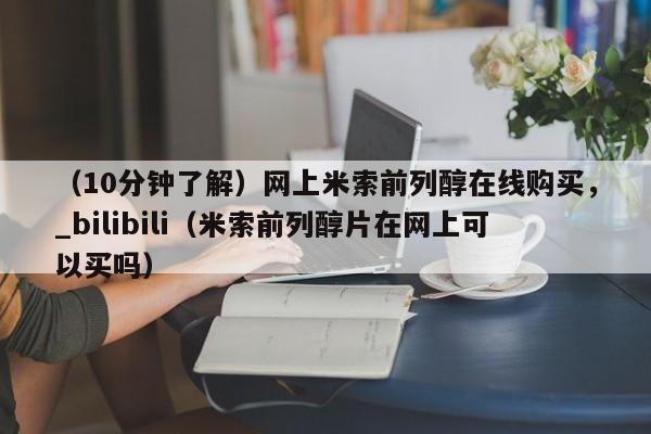 （10分钟了解）网上米索前列醇在线购买，_bilibili（米索前列醇片在网上可以买吗）