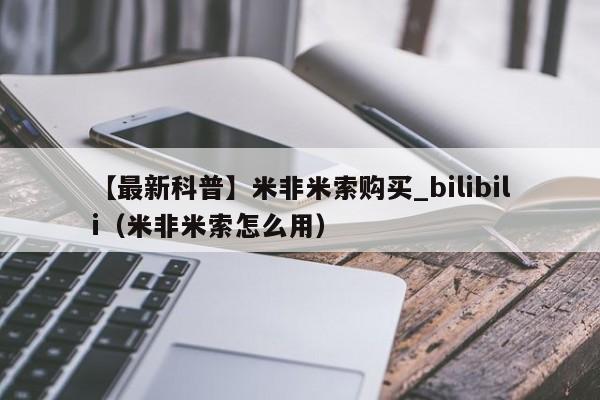 【最新科普】米非米索购买_bilibili（米非米索怎么用）