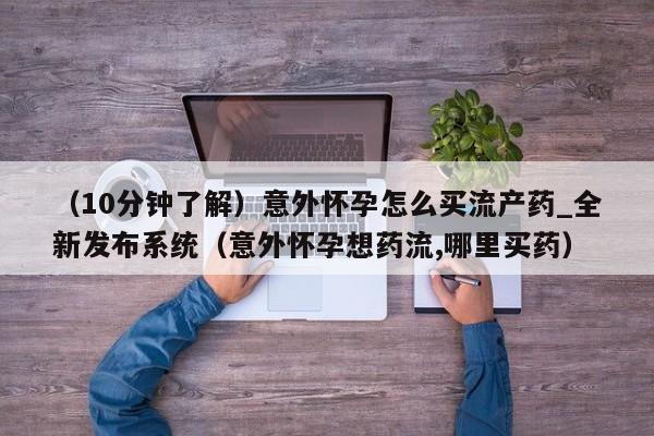 （10分钟了解）意外怀孕怎么买流产药_全新发布系统（意外怀孕想药流,哪里买药）