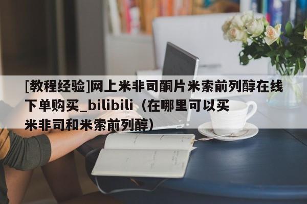 [教程经验]网上米非司酮片米索前列醇在线下单购买_bilibili（在哪里可以买米非司和米索前列醇）