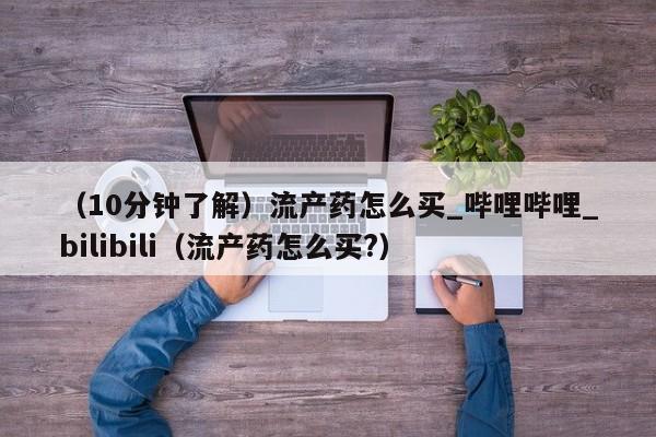 （10分钟了解）流产药怎么买_哔哩哔哩_bilibili（流产药怎么买?）