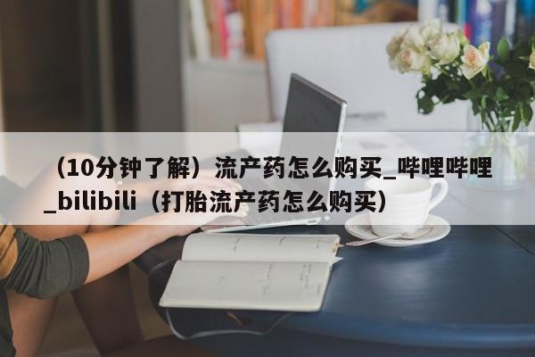 （10分钟了解）流产药怎么购买_哔哩哔哩_bilibili（打胎流产药怎么购买）