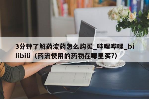 3分钟了解药流药怎么购买_哔哩哔哩_bilibili（药流使用的药物在哪里买?）