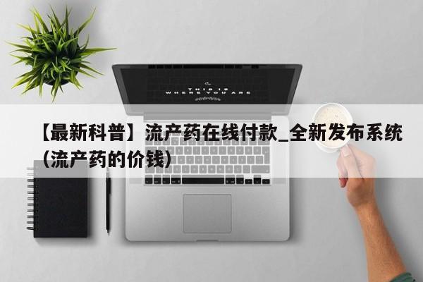【最新科普】流产药在线付款_全新发布系统（流产药的价钱）