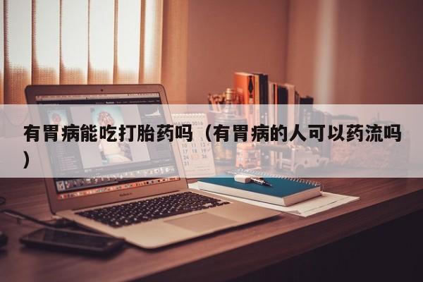 有胃病能吃打胎药吗（有胃病的人可以药流吗）