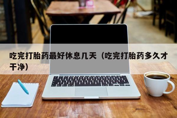 吃完打胎药最好休息几天（吃完打胎药多久才干净）