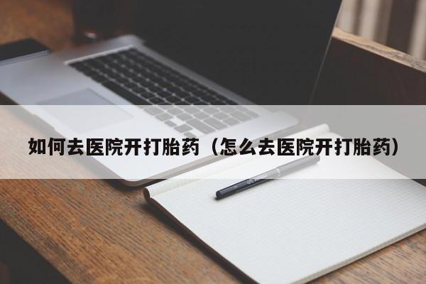 如何去医院开打胎药（怎么去医院开打胎药）