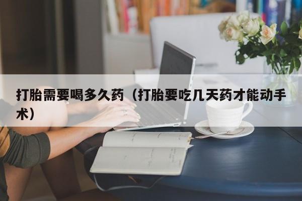 打胎需要喝多久药（打胎要吃几天药才能动手术）