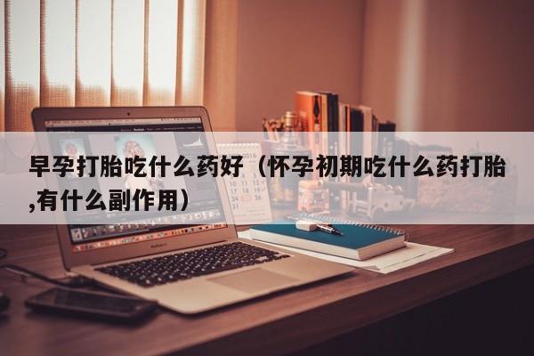 早孕打胎吃什么药好（怀孕初期吃什么药打胎,有什么副作用）