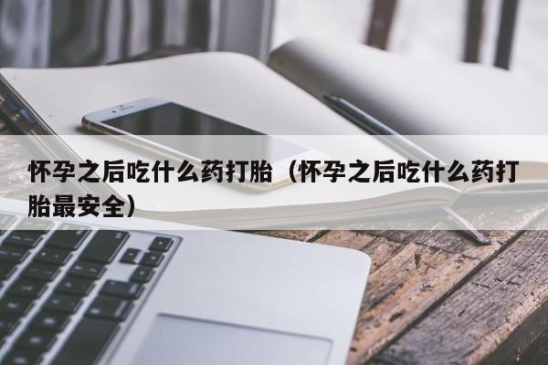 怀孕之后吃什么药打胎（怀孕之后吃什么药打胎最安全）