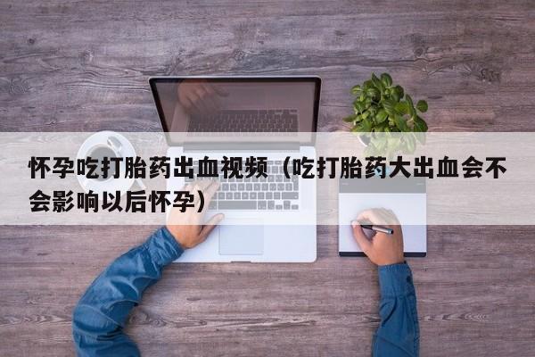 怀孕吃打胎药出血视频（吃打胎药大出血会不会影响以后怀孕）