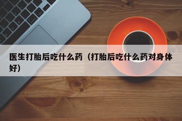 医生打胎后吃什么药（打胎后吃什么药对身体好）