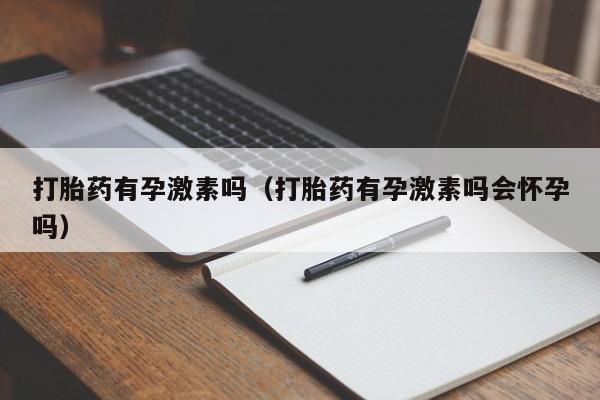 打胎药有孕激素吗（打胎药有孕激素吗会怀孕吗）