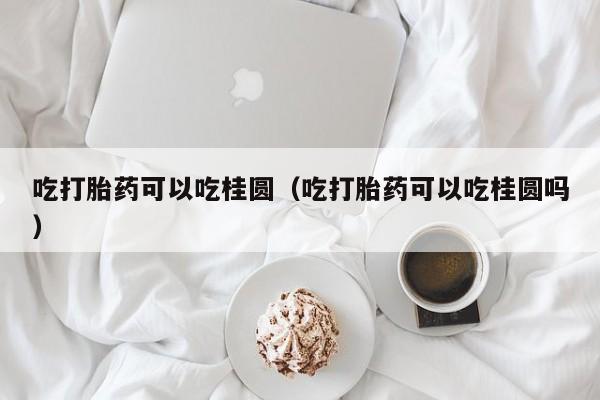吃打胎药可以吃桂圆（吃打胎药可以吃桂圆吗）