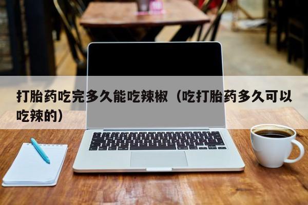 打胎药吃完多久能吃辣椒（吃打胎药多久可以吃辣的）