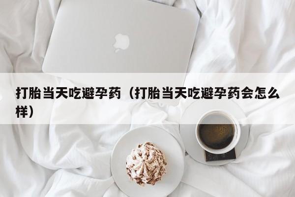 打胎当天吃避孕药（打胎当天吃避孕药会怎么样）