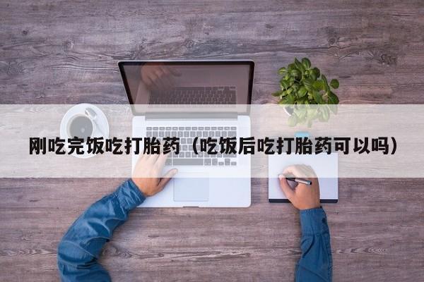 刚吃完饭吃打胎药（吃饭后吃打胎药可以吗）