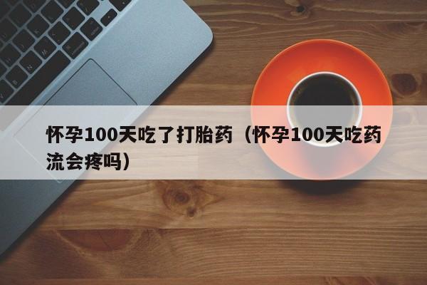 怀孕100天吃了打胎药（怀孕100天吃药流会疼吗）
