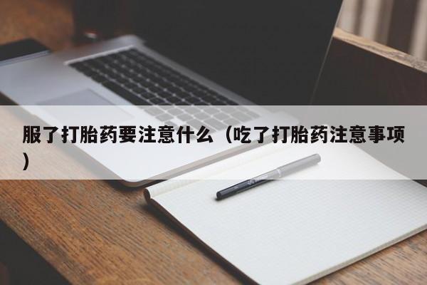 服了打胎药要注意什么（吃了打胎药注意事项）