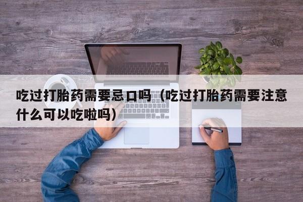 吃过打胎药需要忌口吗（吃过打胎药需要注意什么可以吃啦吗）