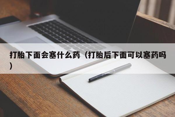 打胎下面会塞什么药（打胎后下面可以塞药吗）