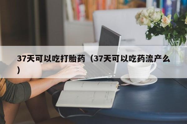 37天可以吃打胎药（37天可以吃药流产么）