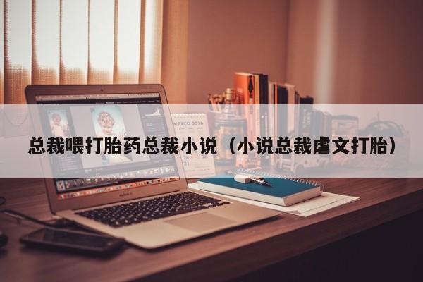 总裁喂打胎药总裁小说（小说总裁虐文打胎）