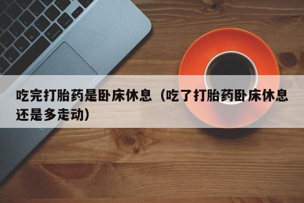 吃完打胎药是卧床休息（吃了打胎药卧床休息还是多走动）