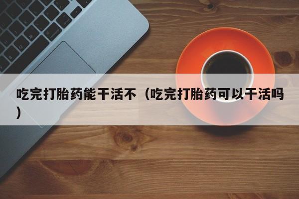 吃完打胎药能干活不（吃完打胎药可以干活吗）