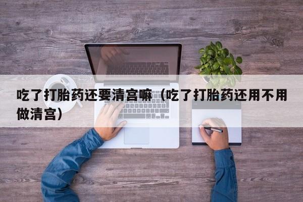 吃了打胎药还要清宫嘛（吃了打胎药还用不用做清宫）