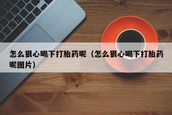 怎么狠心喝下打胎药呢（怎么狠心喝下打胎药呢图片）