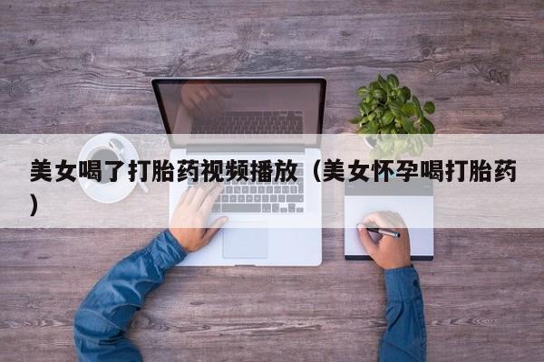 美女喝了打胎药视频播放（美女怀孕喝打胎药）