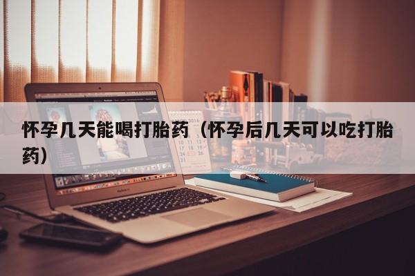 怀孕几天能喝打胎药（怀孕后几天可以吃打胎药）