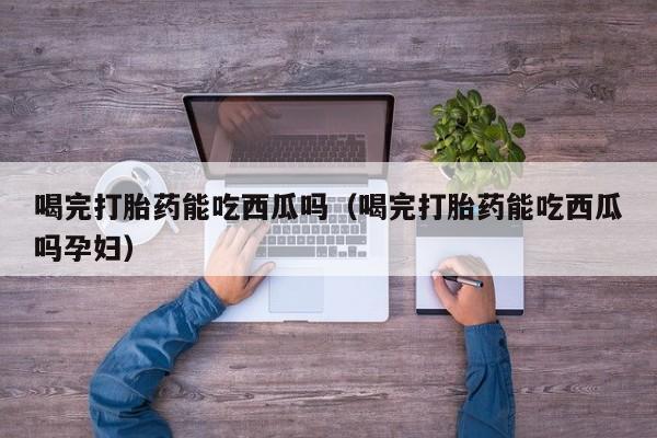 喝完打胎药能吃西瓜吗（喝完打胎药能吃西瓜吗孕妇）
