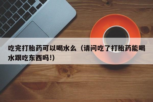 吃完打胎药可以喝水么（请问吃了打胎药能喝水跟吃东西吗!）