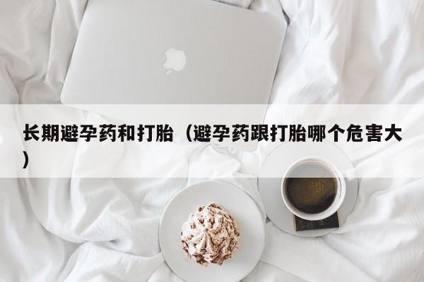 长期避孕药和打胎（避孕药跟打胎哪个危害大）