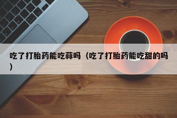 吃了打胎药能吃蒜吗（吃了打胎药能吃甜的吗）