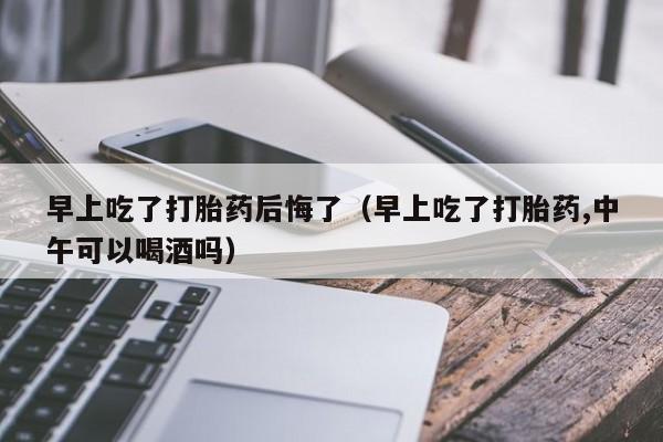 早上吃了打胎药后悔了（早上吃了打胎药,中午可以喝酒吗）