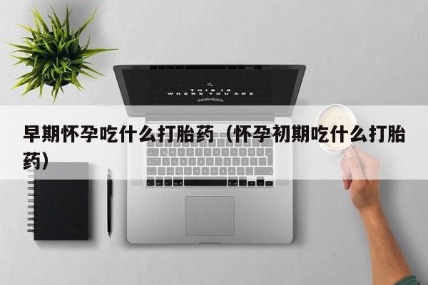 早期怀孕吃什么打胎药（怀孕初期吃什么打胎药）