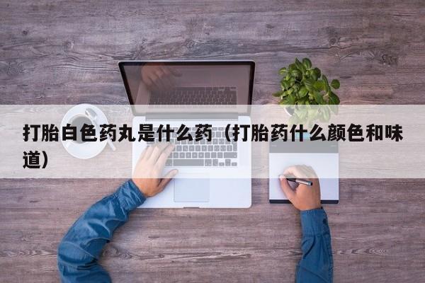 打胎白色药丸是什么药（打胎药什么颜色和味道）
