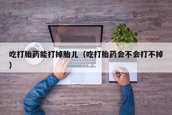 吃打胎药能打掉胎儿（吃打胎药会不会打不掉）
