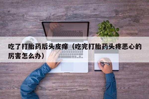 吃了打胎药后头皮痒（吃完打胎药头疼恶心的厉害怎么办）