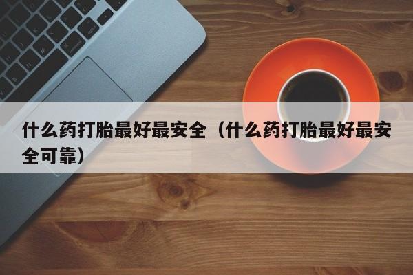 什么药打胎最好最安全（什么药打胎最好最安全可靠）