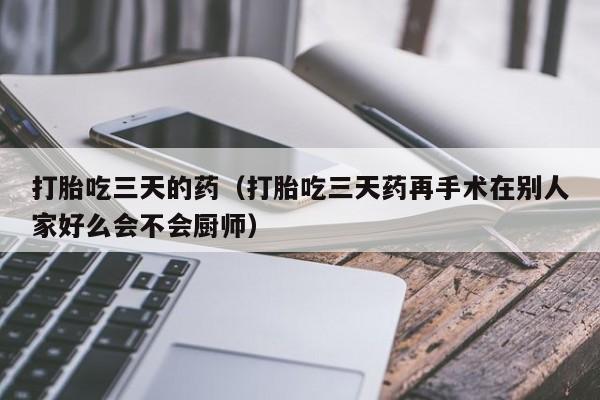 打胎吃三天的药（打胎吃三天药再手术在别人家好么会不会厨师）