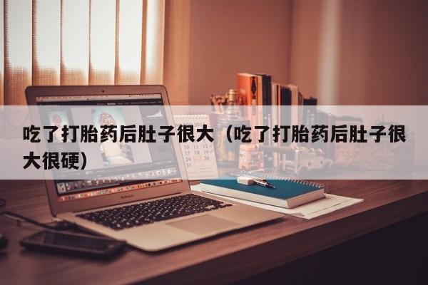 吃了打胎药后肚子很大（吃了打胎药后肚子很大很硬）