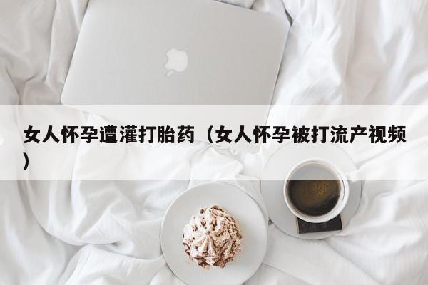 女人怀孕遭灌打胎药（女人怀孕被打流产视频）