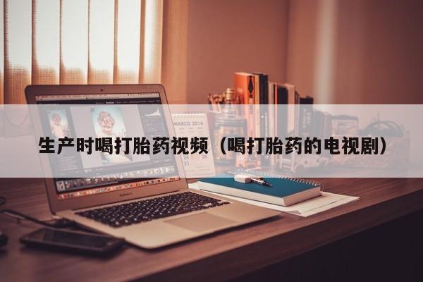 生产时喝打胎药视频（喝打胎药的电视剧）