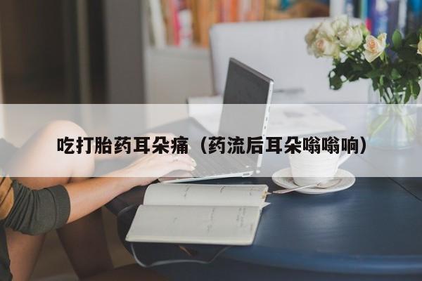 吃打胎药耳朵痛（药流后耳朵嗡嗡响）
